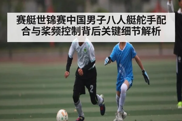 赛艇世锦赛中国男子八人艇舵手配合与桨频控制背后关键细节解析